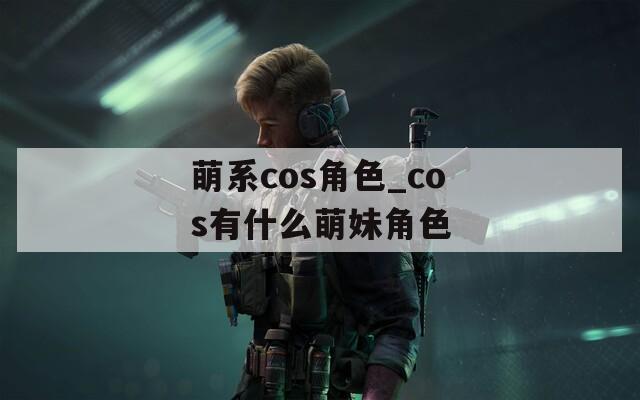 萌系cos角色_cos有什么萌妹角色