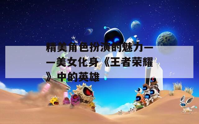 精美角色扮演的魅力——美女化身《王者荣耀》中的英雄