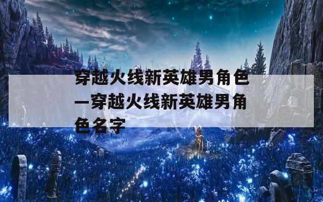 穿越火线新英雄男角色—穿越火线新英雄男角色名字