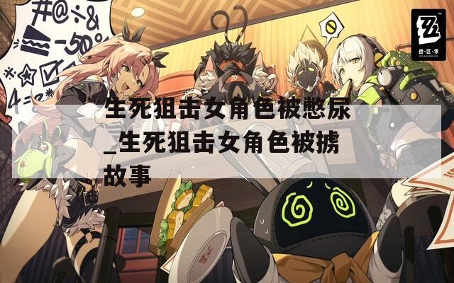 生死狙击女角色被憋尿_生死狙击女角色被掳故事