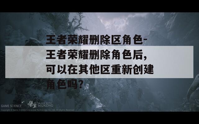 王者荣耀删除区角色-王者荣耀删除角色后,可以在其他区重新创建角色吗？