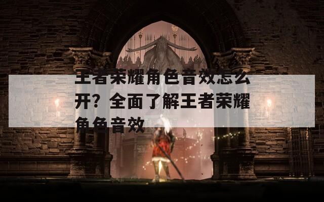 王者荣耀角色音效怎么开？全面了解王者荣耀角色音效