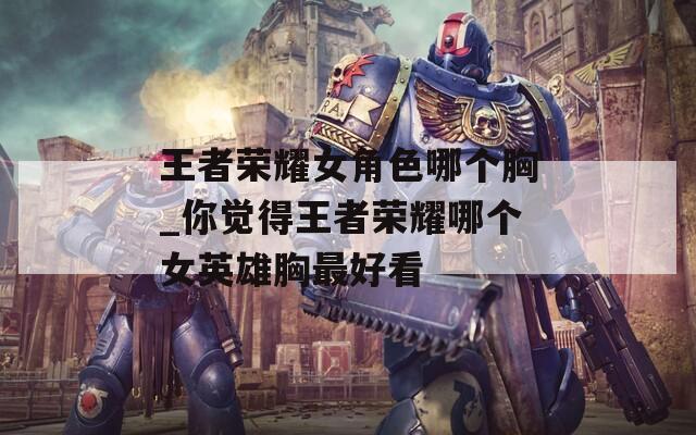 王者荣耀女角色哪个胸_你觉得王者荣耀哪个女英雄胸最好看