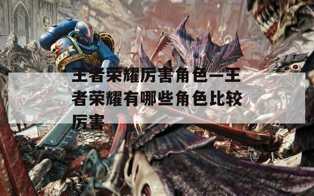 王者荣耀厉害角色—王者荣耀有哪些角色比较厉害