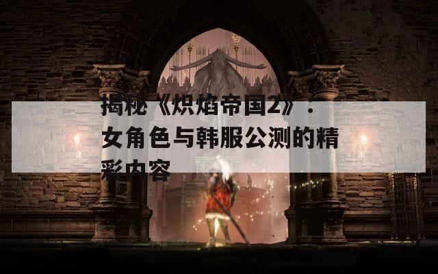 揭秘《炽焰帝国2》：女角色与韩服公测的精彩内容