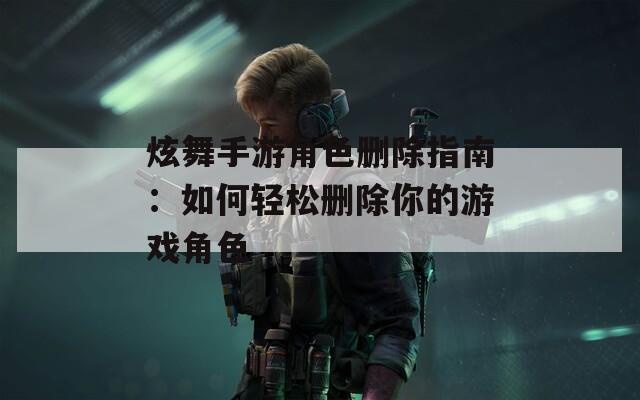 炫舞手游角色删除指南：如何轻松删除你的游戏角色