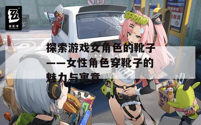 探索游戏女角色的靴子——女性角色穿靴子的魅力与寓意