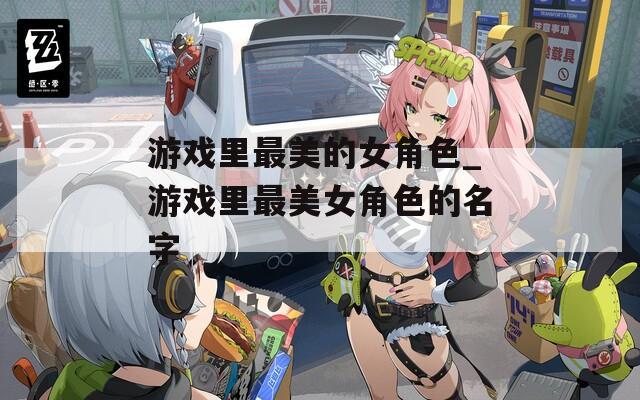 游戏里最美的女角色_游戏里最美女角色的名字